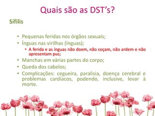 Quais são as DST’s?
Sífilis
• Pequenas feridas nos órgãos sexuais;
• Ínguas nas virilhas (ínguas);
• A ferida e as ínguas não doem, não coçam, não ardem e não
apresentam pus;
• Manchas em várias partes do corpo;
• Queda dos cabelos;
• Complicações: cegueira, paralisia, doença cerebral e
problemas cardíacos, podendo, inclusive, levar à
morte.
 