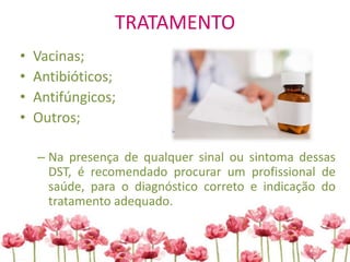 TRATAMENTO
• Vacinas;
• Antibióticos;
• Antifúngicos;
• Outros;
– Na presença de qualquer sinal ou sintoma dessas
DST, é recomendado procurar um profissional de
saúde, para o diagnóstico correto e indicação do
tratamento adequado.
 