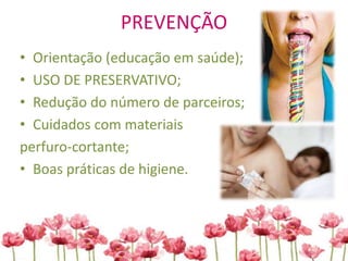 PREVENÇÃO
• Orientação (educação em saúde);
• USO DE PRESERVATIVO;
• Redução do número de parceiros;
• Cuidados com materiais
perfuro-cortante;
• Boas práticas de higiene.
 