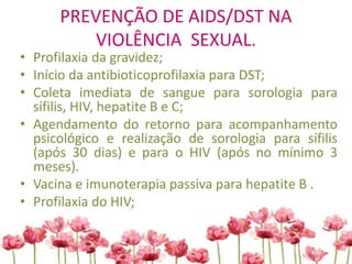 PREVENÇÃO DE AIDS/DST NA
VIOLÊNCIA SEXUAL.
• Profilaxia da gravidez;
• Início da antibioticoprofilaxia para DST;
• Coleta imediata de sangue para sorologia para
sífilis, HIV, hepatite B e C;
• Agendamento do retorno para acompanhamento
psicológico e realização de sorologia para sífilis
(após 30 dias) e para o HIV (após no mínimo 3
meses).
• Vacina e imunoterapia passiva para hepatite B .
• Profilaxia do HIV;
 