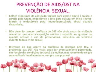 PREVENÇÃO DE AIDS/DST NA
VIOLÊNCIA SEXUAL.
• Colher espécimes de conteúdo vaginal para exame direto à fresco e
corado pelo Gram, endocérvice e reto para cultura em meio Thayer-
Martin e endocérvice para imunofluorescência direta quando
disponíveis;
• Não deverão receber profilaxia de DST não virais casos de violência
sexual em que ocorra exposição crônica e repetida ao agressor ou
quando ocorrer o uso de preservativo, masculino ou feminino
durante todo o crime sexual;
• Diferente do que ocorre na profilaxia da infecção pelo HIV, a
prevenção das DST não virais pode ser eventualmente postergada,
em função das condições de adesã da mulher, mas recomenda-se que
seja realizada imediatamente, sempre que possível.
 