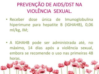 PREVENÇÃO DE AIDS/DST NA
VIOLÊNCIA SEXUAL.
• Receber dose única de Imunoglobulina
hiperimune para hepatite B (IGHAHB), 0,06
ml/kg, IM;
• A IGHAHB pode ser administrada até, no
máximo, 14 dias após a violência sexual,
embora se recomende o uso nas primeiras 48
horas.
 