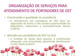 ORGANIZAÇÃO DE SERVIÇOS PARA
ATENDIMENTO DE PORTADORES DE DST
• Construindo a qualidade na assistência
– O atendimento aos portadores de DST deve ser
organizado de forma a não perdera oportunidade do
diagnóstico, tratamento e aconselhamento desses
usuários.
• Atenção aos portadores de DST no SUS
– A Unidade de Saúde deve garantir o acolhimento
adequado, com privacidade, garantindo atendimento
o mais rápido possível
 