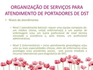 ORGANIZAÇÃO DE SERVIÇOS PARA
ATENDIMENTO DE PORTADORES DE DST
• Níveis de atendimento
– Nível 1 (atendimento básico)= requer uma equipe composta de:
um médico clínico, um(a) enfermeiro(a) e um auxiliar de
enfermagem e/ou um outro profissional de nível técnico
vinculado a assistência e, pelo menos, um profissional
administrativo;
– Nível 2 (intermediário) = inclui atendimento ginecológico e/ou
uma ou mais especialidades clínicas, além de enfermeiros e/ou
psicólogos e/ou assistentes sociais, sem acesso imediato a
recursos laboratoriais para diagnóstico de DST;
 