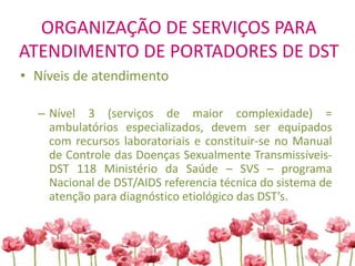 ORGANIZAÇÃO DE SERVIÇOS PARA
ATENDIMENTO DE PORTADORES DE DST
• Níveis de atendimento
– Nível 3 (serviços de maior complexidade) =
ambulatórios especializados, devem ser equipados
com recursos laboratoriais e constituir-se no Manual
de Controle das Doenças Sexualmente Transmissíveis-
DST 118 Ministério da Saúde – SVS – programa
Nacional de DST/AIDS referencia técnica do sistema de
atenção para diagnóstico etiológico das DST’s.
 