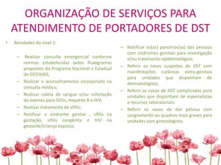 ORGANIZAÇÃO DE SERVIÇOS PARA
ATENDIMENTO DE PORTADORES DE DST
• Atividades do nível 1:
– Realizar consulta emergencial conforme
normas estabelecidas pelos fluxogramas
propostos do Programa Nacional e Estadual
de DST/AIDS;
– Realizar o aconselhamento incorporado na
consulta médica;
– Realizar coleta de sangue e/ou solicitação
de exames para Sífilis, Hepatite B e HIV;
– Realizar tratamento de sífilis;
– Notificar a síndrome genital , sífilis na
gestação, sífilis congênita e HIV na
gestante/criança exposta;
– Notificar os(as) parceiros(as) das pessoas
com síndromes genitais para investigação
e/ou tratamento epidemiológico;
– Referir os casos suspeitos de DST com
manifestações cutâneas extra-genitais
para unidades que disponham de
dermatologista;
– Referir os casos de DST complicadas para
unidades que disponham de especialistas
e recursos laboratoriais;
– Referir os casos de dor pélvica com
sangramento ou quadros mais graves para
unidades com ginecologista.
 