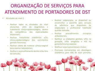 ORGANIZAÇÃO DE SERVIÇOS PARA
ATENDIMENTO DE PORTADORES DE DST
• Atividades do nível 2:
– Realizar todas as atividades do nível
elementar, além do diagnóstico e
tratamento clínico-epidemiológico, dentro
da competência das especialidades
disponíveis;
– Realizar tratamento sindrômico e/ou
clínico-epidemiológico dos corrimentos
genitais femininos;
– Realizar coleta de material cérvico-vaginal
para exames laboratoriais;
– Realizar o aconselhamento dentro e/ou fora
da consulta;
– Realizar colposcopia, se disponível ou
encaminhar a paciente para serviços
de referência que disponham de
colposcópio e profissional habilitado
quando indicado;
– Realizar procedimentos cirúrgicos
ambulatoriais;
– Notificar as síndromes genitais, sífilis na
gestação, sífilis congênita e HIV na
gestante/criança exposta;
– Notificar os(as) parceiros(as) e tratar;
– Promover treinamentos em abordagem
sindrômica para UBS de nível primário.
 