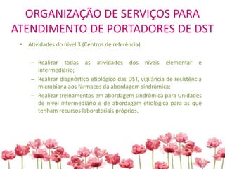ORGANIZAÇÃO DE SERVIÇOS PARA
ATENDIMENTO DE PORTADORES DE DST
• Atividades do nível 3 (Centros de referência):
– Realizar todas as atividades dos níveis elementar e
intermediário;
– Realizar diagnóstico etiológico das DST, vigilância de resistência
microbiana aos fármacos da abordagem sindrômica;
– Realizar treinamentos em abordagem sindrômica para Unidades
de nível intermediário e de abordagem etiológica para as que
tenham recursos laboratoriais próprios.
 