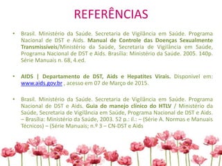 REFERÊNCIAS
• Brasil. Ministério da Saúde. Secretaria de Vigilância em Saúde. Programa
Nacional de DST e Aids. Manual de Controle das Doenças Sexualmente
Transmissíveis/Ministério da Saúde, Secretaria de Vigilância em Saúde,
Programa Nacional de DST e Aids. Brasília: Ministério da Saúde. 2005. 140p.
Série Manuais n. 68, 4.ed.
• AIDS | Departamento de DST, Aids e Hepatites Virais. Disponível em:
www.aids.gov.br , acesso em 07 de Março de 2015.
• Brasil. Ministério da Saúde. Secretaria de Vigilância em Saúde. Programa
Nacional de DST e Aids. Guia do manejo clínico do HTLV / Ministério da
Saúde, Secretaria de Vigilância em Saúde, Programa Nacional de DST e Aids.
– Brasília: Ministério da Saúde, 2003. 52 p.: il.: – (Série A. Normas e Manuais
Técnicos) – (Série Manuais; n.º 3 – CN-DST e Aids
 