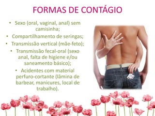 FORMAS DE CONTÁGIO
• Sexo (oral, vaginal, anal) sem
camisinha;
• Compartilhamento de seringas;
• Transmissão vertical (mãe-feto);
• Transmissão fecal-oral (sexo
anal, falta de higiene e/ou
saneamento básico);
• Acidentes com material
perfuro-cortante (lâmina de
barbear, manicures, local de
trabalho).
 