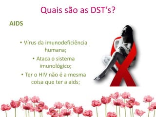 Quais são as DST’s?
AIDS
• Vírus da imunodeficiência
humana;
• Ataca o sistema
imunológico;
• Ter o HIV não é a mesma
coisa que ter a aids;
 