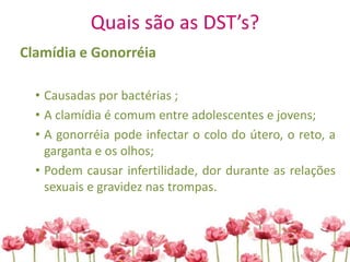 Quais são as DST’s?
Clamídia e Gonorréia
• Causadas por bactérias ;
• A clamídia é comum entre adolescentes e jovens;
• A gonorréia pode infectar o colo do útero, o reto, a
garganta e os olhos;
• Podem causar infertilidade, dor durante as relações
sexuais e gravidez nas trompas.
 