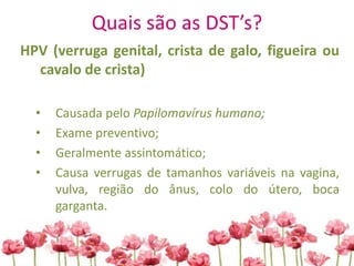 Quais são as DST’s?
HPV (verruga genital, crista de galo, figueira ou
cavalo de crista)
• Causada pelo Papilomavírus humano;
• Exame preventivo;
• Geralmente assintomático;
• Causa verrugas de tamanhos variáveis na vagina,
vulva, região do ânus, colo do útero, boca
garganta.
 
