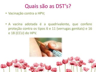 Quais são as DST’s?
• Vacinação contra o HPV;
• A vacina adotada é a quadrivalente, que confere
proteção contra os tipos 6 e 11 (verrugas genitais) e 16
e 18 (CCU) do HPV.
 