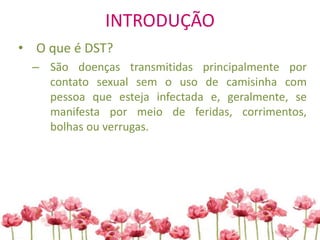 INTRODUÇÃO
• O que é DST?
– São doenças transmitidas principalmente por
contato sexual sem o uso de camisinha com
pessoa que esteja infectada e, geralmente, se
manifesta por meio de feridas, corrimentos,
bolhas ou verrugas.
 