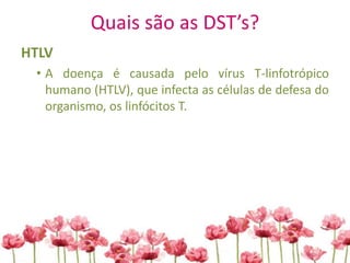 Quais são as DST’s?
HTLV
• A doença é causada pelo vírus T-linfotrópico
humano (HTLV), que infecta as células de defesa do
organismo, os linfócitos T.
 