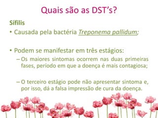 Quais são as DST’s?
Sífilis
• Causada pela bactéria Treponema pallidum;
• Podem se manifestar em três estágios:
– Os maiores sintomas ocorrem nas duas primeiras
fases, período em que a doença é mais contagiosa;
– O terceiro estágio pode não apresentar sintoma e,
por isso, dá a falsa impressão de cura da doença.
 