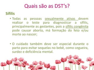 Quais são as DST’s?
Sífilis
• Todas as pessoas sexualmente ativas devem
realizar o teste para diagnosticar a sífilis,
principalmente as gestantes, pois a sífilis congênita
pode causar aborto, má formação do feto e/ou
morte ao nascer;
• O cuidado também deve ser especial durante o
parto para evitar sequelas no bebê, como cegueira,
surdez e deficiência mental.
 