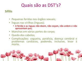 Quais são as DST’s?
Sífilis
• Pequenas feridas nos órgãos sexuais;
• Ínguas nas virilhas (ínguas);
• A ferida e as ínguas não doem, não coçam, não ardem e não
apresentam pus;
• Manchas em várias partes do corpo;
• Queda dos cabelos;
• Complicações: cegueira, paralisia, doença cerebral e
problemas cardíacos, podendo, inclusive, levar à
morte.
 