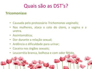 Quais são as DST’s?
Tricomoníase
• Causada pelo protozoário Trichomonas vaginalis;
• Nas mulheres, ataca o colo do útero, a vagina e a
uretra.
• Assintomática;
• Dor durante a relação sexual;
• Ardência e dificuldade para urinar;
• Coceira nos órgãos sexuais;
• Leucorréia branca, bolhosa e com odor fétido.
 