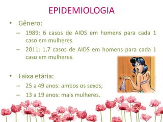 EPIDEMIOLOGIA
• Gênero:
– 1989: 6 casos de AIDS em homens para cada 1
caso em mulheres.
– 2011: 1,7 casos de AIDS em homens para cada 1
caso em mulheres.
• Faixa etária:
– 25 a 49 anos: ambos os sexos;
– 13 a 19 anos: mais mulheres.
 