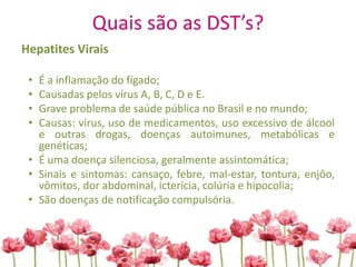 Quais são as DST’s?
Hepatites Virais
• É a inflamação do fígado;
• Causadas pelos vírus A, B, C, D e E.
• Grave problema de saúde pública no Brasil e no mundo;
• Causas: vírus, uso de medicamentos, uso excessivo de álcool
e outras drogas, doenças autoimunes, metabólicas e
genéticas;
• É uma doença silenciosa, geralmente assintomática;
• Sinais e sintomas: cansaço, febre, mal-estar, tontura, enjôo,
vômitos, dor abdominal, icterícia, colúria e hipocolia;
• São doenças de notificação compulsória.
 
