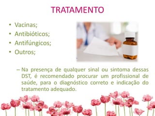 TRATAMENTO
• Vacinas;
• Antibióticos;
• Antifúngicos;
• Outros;
– Na presença de qualquer sinal ou sintoma dessas
DST, é recomendado procurar um profissional de
saúde, para o diagnóstico correto e indicação do
tratamento adequado.
 