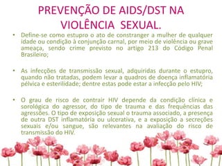 PREVENÇÃO DE AIDS/DST NA
VIOLÊNCIA SEXUAL.
• Define-se como estupro o ato de constranger a mulher de qualquer
idade ou condição à conjunção carnal, por meio de violência ou grave
ameaça, sendo crime previsto no artigo 213 do Código Penal
Brasileiro;
• As infecções de transmissão sexual, adquiridas durante o estupro,
quando não tratadas, podem levar a quadros de doença inflamatória
pélvica e esterilidade; dentre estas pode estar a infecção pelo HIV;
• O grau de risco de contrair HIV depende da condição clínica e
sorológica do agressor, do tipo de trauma e das frequências das
agressões. O tipo de exposição sexual o trauma associado, a presença
de outra DST inflamatória ou ulcerativa, e a exposição a secreções
sexuais e/ou sangue, são relevantes na avaliação do risco de
transmissão do HIV.
 