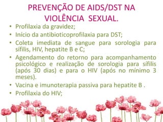 PREVENÇÃO DE AIDS/DST NA
VIOLÊNCIA SEXUAL.
• Profilaxia da gravidez;
• Início da antibioticoprofilaxia para DST;
• Coleta imediata de sangue para sorologia para
sífilis, HIV, hepatite B e C;
• Agendamento do retorno para acompanhamento
psicológico e realização de sorologia para sífilis
(após 30 dias) e para o HIV (após no mínimo 3
meses).
• Vacina e imunoterapia passiva para hepatite B .
• Profilaxia do HIV;
 