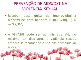 PREVENÇÃO DE AIDS/DST NA
VIOLÊNCIA SEXUAL.
• Receber dose única de Imunoglobulina
hiperimune para hepatite B (IGHAHB), 0,06
ml/kg, IM;
• A IGHAHB pode ser administrada até, no
máximo, 14 dias após a violência sexual,
embora se recomende o uso nas primeiras 48
horas.
 