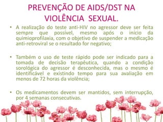 PREVENÇÃO DE AIDS/DST NA
VIOLÊNCIA SEXUAL.
• A realização do teste anti-HIV no agressor deve ser feita
sempre que possível, mesmo após o início da
quimioprofilaxia, com o objetivo de suspender a medicação
anti-retroviral se o resultado for negativo;
• Também o uso de teste rápido pode ser indicado para a
tomada de decisão terapêutica, quando a condição
sorológica do agressor é desconhecida, mas o mesmo é
identificável e existindo tempo para sua avaliação em
menos de 72 horas da violência;
• Os medicamentos devem ser mantidos, sem interrupção,
por 4 semanas consecutivas.
 