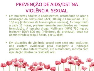PREVENÇÃO DE AIDS/DST NA
VIOLÊNCIA SEXUAL.
• Em mulheres adultas e adolescentes, recomenda-se usar a
associação da Zidovudina (AZT) 300mg e Lamivudina (3TC)
150 mg (inibidores da transcriptase reversa), 1 comprimido
a cada 12 horas, preferentemente combinados na mesma
formulação. A terceira droga, Nelfinavir (NFV) 750 mg ou
Indinavir (IDV) 800 mg (inibidores da protease), deve ser
administrada a cada 8 horas, por 30 dias;
• Em situações de violência sexual com sexo oral exclusivo,
não existem evidências para assegurar a indicação
profilática dos anti-retrovirais, até o momento, mesmo com
ejaculação dentro da cavidade oral.
 