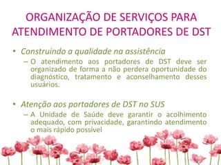 ORGANIZAÇÃO DE SERVIÇOS PARA
ATENDIMENTO DE PORTADORES DE DST
• Construindo a qualidade na assistência
– O atendimento aos portadores de DST deve ser
organizado de forma a não perdera oportunidade do
diagnóstico, tratamento e aconselhamento desses
usuários.
• Atenção aos portadores de DST no SUS
– A Unidade de Saúde deve garantir o acolhimento
adequado, com privacidade, garantindo atendimento
o mais rápido possível
 