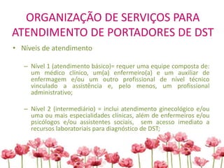 ORGANIZAÇÃO DE SERVIÇOS PARA
ATENDIMENTO DE PORTADORES DE DST
• Níveis de atendimento
– Nível 1 (atendimento básico)= requer uma equipe composta de:
um médico clínico, um(a) enfermeiro(a) e um auxiliar de
enfermagem e/ou um outro profissional de nível técnico
vinculado a assistência e, pelo menos, um profissional
administrativo;
– Nível 2 (intermediário) = inclui atendimento ginecológico e/ou
uma ou mais especialidades clínicas, além de enfermeiros e/ou
psicólogos e/ou assistentes sociais, sem acesso imediato a
recursos laboratoriais para diagnóstico de DST;
 