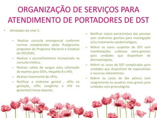 ORGANIZAÇÃO DE SERVIÇOS PARA
ATENDIMENTO DE PORTADORES DE DST
• Atividades do nível 1:
– Realizar consulta emergencial conforme
normas estabelecidas pelos fluxogramas
propostos do Programa Nacional e Estadual
de DST/AIDS;
– Realizar o aconselhamento incorporado na
consulta médica;
– Realizar coleta de sangue e/ou solicitação
de exames para Sífilis, Hepatite B e HIV;
– Realizar tratamento de sífilis;
– Notificar a síndrome genital , sífilis na
gestação, sífilis congênita e HIV na
gestante/criança exposta;
– Notificar os(as) parceiros(as) das pessoas
com síndromes genitais para investigação
e/ou tratamento epidemiológico;
– Referir os casos suspeitos de DST com
manifestações cutâneas extra-genitais
para unidades que disponham de
dermatologista;
– Referir os casos de DST complicadas para
unidades que disponham de especialistas
e recursos laboratoriais;
– Referir os casos de dor pélvica com
sangramento ou quadros mais graves para
unidades com ginecologista.
 