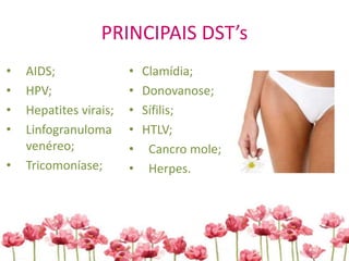 PRINCIPAIS DST’s
• AIDS;
• HPV;
• Hepatites virais;
• Linfogranuloma
venéreo;
• Tricomoníase;
• Clamídia;
• Donovanose;
• Sífilis;
• HTLV;
• Cancro mole;
• Herpes.
 