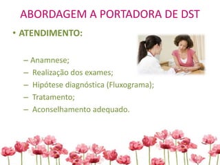 ABORDAGEM A PORTADORA DE DST
• ATENDIMENTO:
– Anamnese;
– Realização dos exames;
– Hipótese diagnóstica (Fluxograma);
– Tratamento;
– Aconselhamento adequado.
 