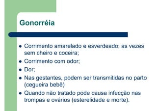 Gonorréia
Corrimento amarelado e esverdeado; as vezes
sem cheiro e coceira;
Corrimento com odor;
Dor;
Nas gestantes, podem ser transmitidas no parto
(cegueira bebê)
Quando não tratado pode causa infecção nas
trompas e ovários (esterelidade e morte).
 