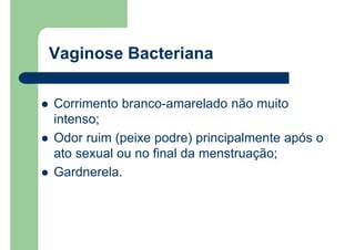 Vaginose Bacteriana
Corrimento branco-amarelado não muito
intenso;
Odor ruim (peixe podre) principalmente após o
ato sexual ou no final da menstruação;
Gardnerela.
 
