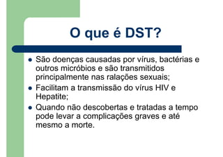 São doenças causadas por vírus, bactérias e
outros micróbios e são transmitidos
principalmente nas ralações sexuais;
Facilitam a transmissão do vírus HIV e
Hepatite;
Quando não descobertas e tratadas a tempo
pode levar a complicações graves e até
mesmo a morte.
O que é DST?
 