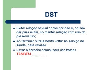 Evitar relação sexual nesse período e, se não
der para evitar, só manter relação com uso do
preservativo;
Ao terminar o tratamento voltar ao serviço de
saúde, para revisão.
Levar o parceiro sexual para ser tratado
TAMBÉM................
DST
 