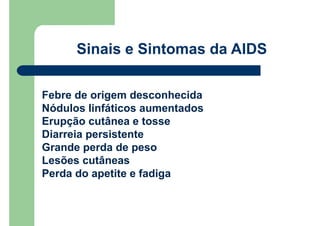 Sinais e Sintomas da AIDS
Febre de origem desconhecida
Nódulos linfáticos aumentados
Erupção cutânea e tosse
Diarreia persistente
Grande perda de peso
Lesões cutâneas
Perda do apetite e fadiga
 
