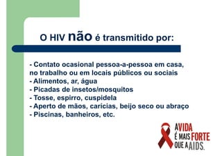 O HIV não é transmitido por:
- Contato ocasional pessoa-a-pessoa em casa,
no trabalho ou em locais públicos ou sociais
- Alimentos, ar, água
- Picadas de insetos/mosquitos
- Tosse, espirro, cuspidela
- Aperto de mãos, carícias, beijo seco ou abraço
- Piscinas, banheiros, etc.
 