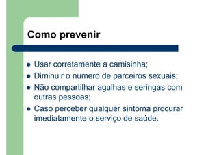 Como prevenir
Usar corretamente a camisinha;
Diminuir o numero de parceiros sexuais;
Não compartilhar agulhas e seringas com
outras pessoas;
Caso perceber qualquer sintoma procurar
imediatamente o serviço de saúde.
 
