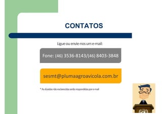 CONTATOS
Ligueouenvie-nosume-mail:
sesmt@plumaagroavicola.com.br
Fone: (46) 3536-8143/(46) 8403-3848
*Asdúvidasnãoesclarecidasserãorespondidaspore-mail
 