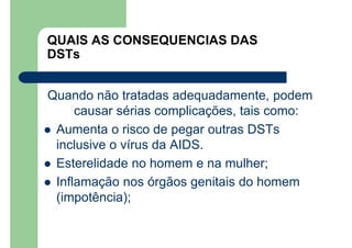 QUAIS AS CONSEQUENCIAS DAS
DSTs
Quando não tratadas adequadamente, podem
causar sérias complicações, tais como:
Aumenta o risco de pegar outras DSTs
inclusive o vírus da AIDS.
Esterelidade no homem e na mulher;
Inflamação nos órgãos genitais do homem
(impotência);
 