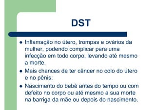 Inflamação no útero, trompas e ovários da
mulher, podendo complicar para uma
infecção em todo corpo, levando até mesmo
a morte.
Mais chances de ter câncer no colo do útero
e no pênis;
Nascimento do bebê antes do tempo ou com
defeito no corpo ou até mesmo a sua morte
na barriga da mãe ou depois do nascimento.
DST
 