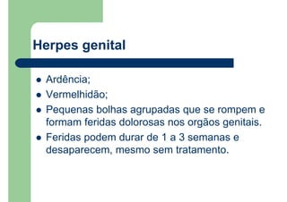Ardência;
Vermelhidão;
Pequenas bolhas agrupadas que se rompem e
formam feridas dolorosas nos orgãos genitais.
Feridas podem durar de 1 a 3 semanas e
desaparecem, mesmo sem tratamento.
Herpes genital
 