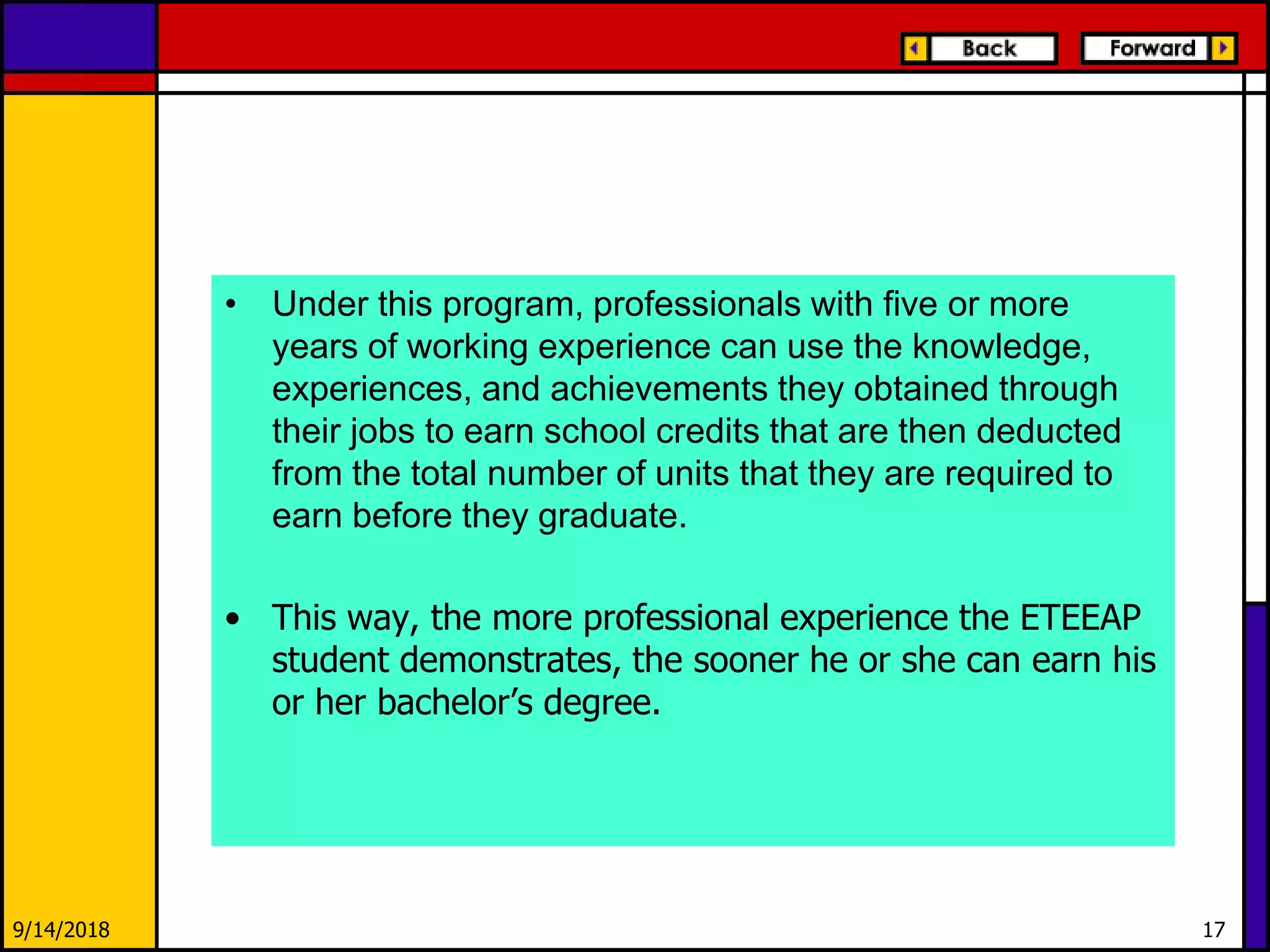 • Under this program, professionals with five or more
years of working experience can use the knowledge,
experiences, and achievements they obtained through
their jobs to earn school credits that are then deducted
from the total number of units that they are required to
earn before they graduate.
• This way, the more professional experience the ETEEAP
student demonstrates, the sooner he or she can earn his
or her bachelor’s degree.
9/14/2018 17
 