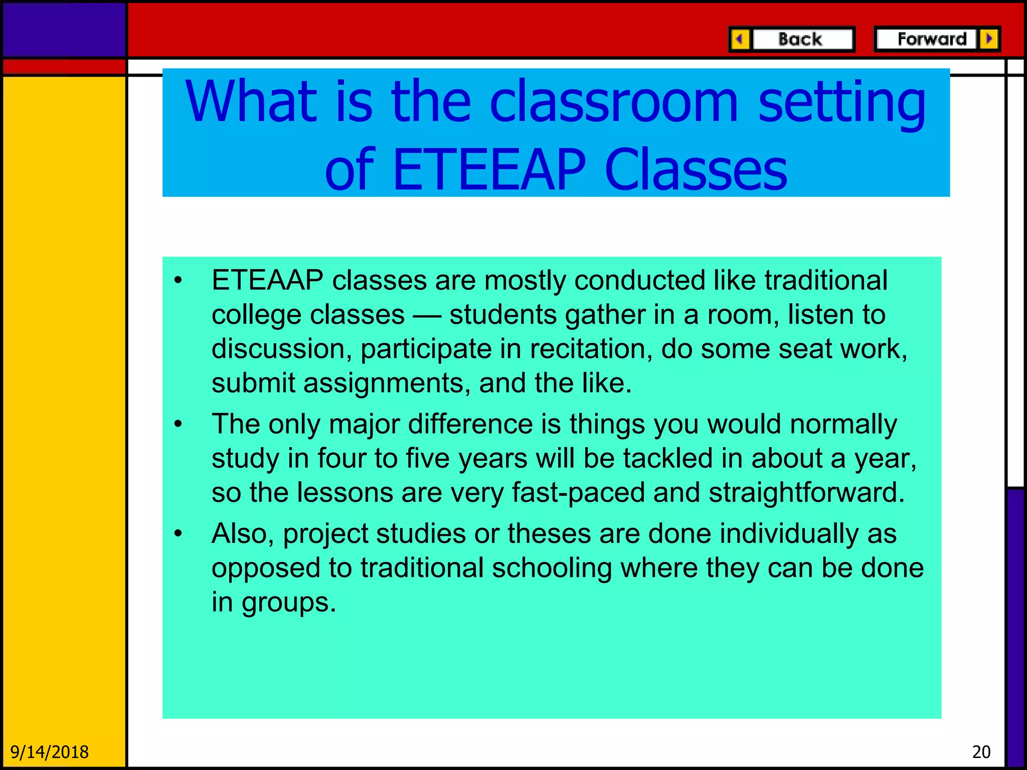 What is the classroom setting
of ETEEAP Classes
• ETEAAP classes are mostly conducted like traditional
college classes — students gather in a room, listen to
discussion, participate in recitation, do some seat work,
submit assignments, and the like.
• The only major difference is things you would normally
study in four to five years will be tackled in about a year,
so the lessons are very fast-paced and straightforward.
• Also, project studies or theses are done individually as
opposed to traditional schooling where they can be done
in groups.
9/14/2018 20
 